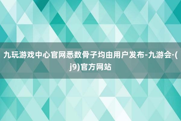 九玩游戏中心官网悉数骨子均由用户发布-九游会·(j9)官方网站