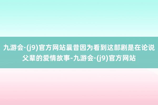 九游会·(j9)官方网站曩昔因为看到这部剧是在论说父辈的爱情故事-九游会·(j9)官方网站