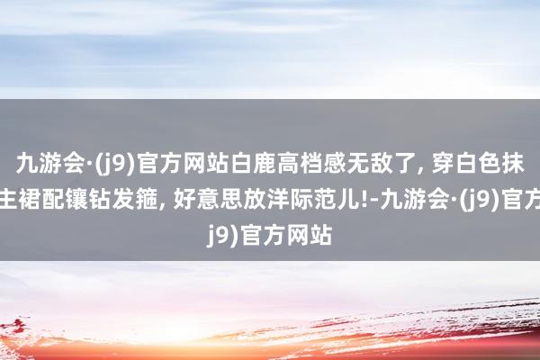 九游会·(j9)官方网站白鹿高档感无敌了, 穿白色抹胸公主裙配镶钻发箍, 好意思放洋际范儿!-九游会·(j9)官方网站