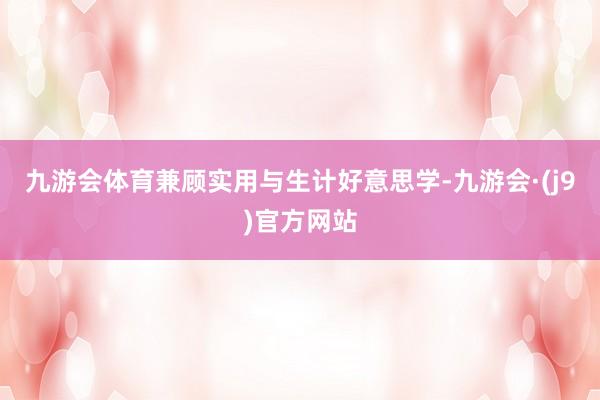 九游会体育兼顾实用与生计好意思学-九游会·(j9)官方网站