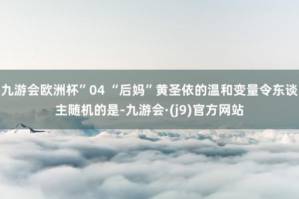 九游会欧洲杯”04 “后妈”黄圣依的温和变量令东谈主随机的是-九游会·(j9)官方网站