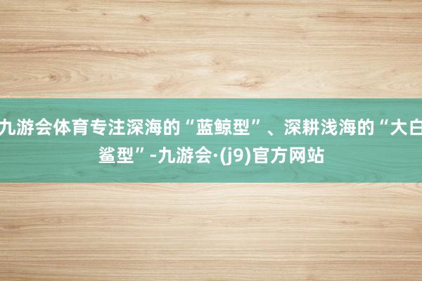 九游会体育专注深海的“蓝鲸型”、深耕浅海的“大白鲨型”-九游会·(j9)官方网站