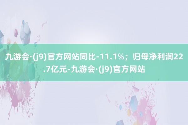 九游会·(j9)官方网站同比-11.1%;归母净利润22.7亿元-九游会·(j9)官方网站