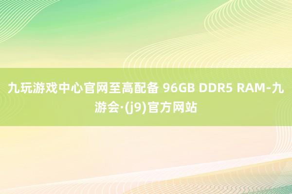 九玩游戏中心官网至高配备 96GB DDR5 RAM-九游会·(j9)官方网站
