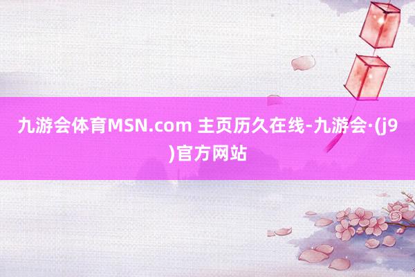 九游会体育MSN.com 主页历久在线-九游会·(j9)官方网站