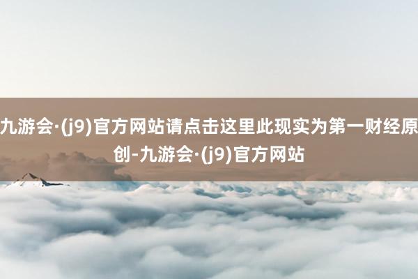 九游会·(j9)官方网站请点击这里此现实为第一财经原创-九游会·(j9)官方网站
