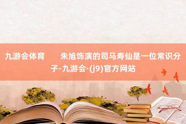 九游会体育 朱旭饰演的司马寿仙是一位常识分子-九游会·(j9)官方网站