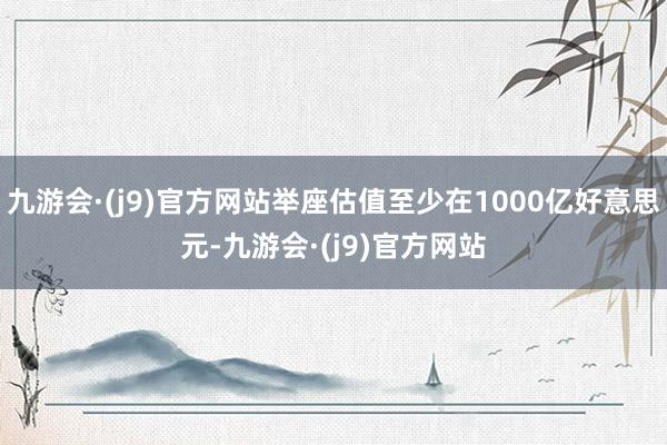 九游会·(j9)官方网站举座估值至少在1000亿好意思元-九游会·(j9)官方网站