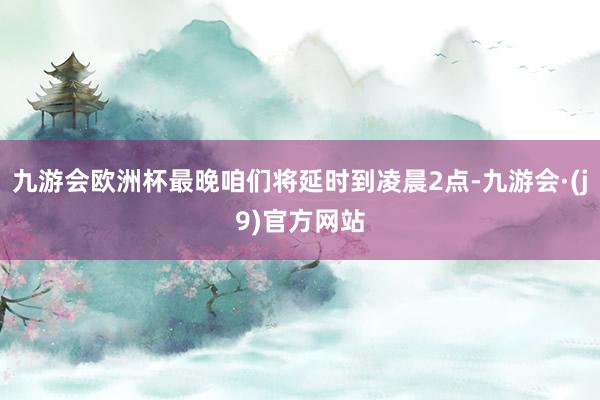 九游会欧洲杯最晚咱们将延时到凌晨2点-九游会·(j9)官方网站