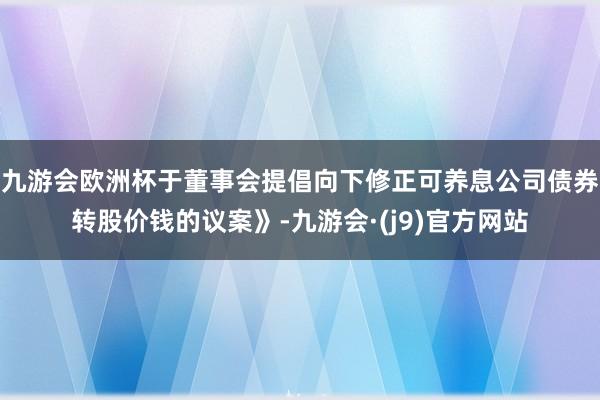九游会欧洲杯于董事会提倡向下修正可养息公司债券转股价钱的议案》-九游会·(j9)官方网站
