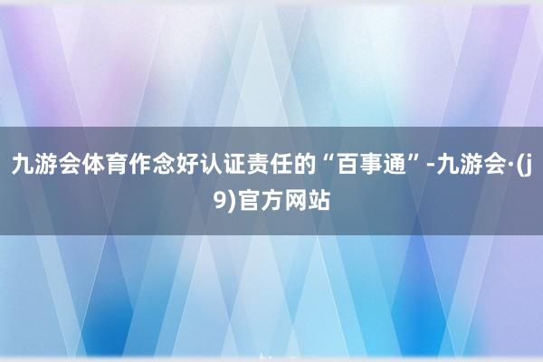九游会体育作念好认证责任的“百事通”-九游会·(j9)官方网站
