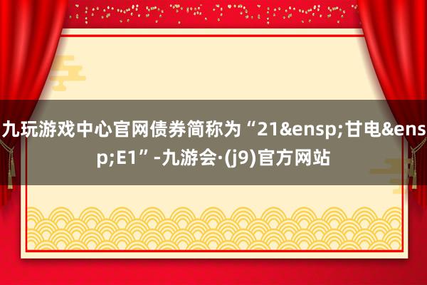 九玩游戏中心官网债券简称为“21&ensp;甘电&ensp;E1”-九游会·(j9)官方网站