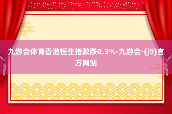 九游会体育香港恒生指数跌0.3%-九游会·(j9)官方网站