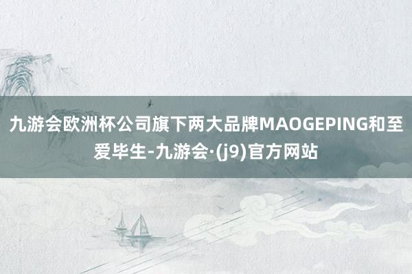 九游会欧洲杯公司旗下两大品牌MAOGEPING和至爱毕生-九游会·(j9)官方网站