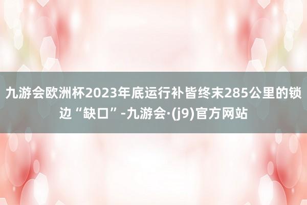 九游会欧洲杯2023年底运行补皆终末285公里的锁边“缺口”-九游会·(j9)官方网站