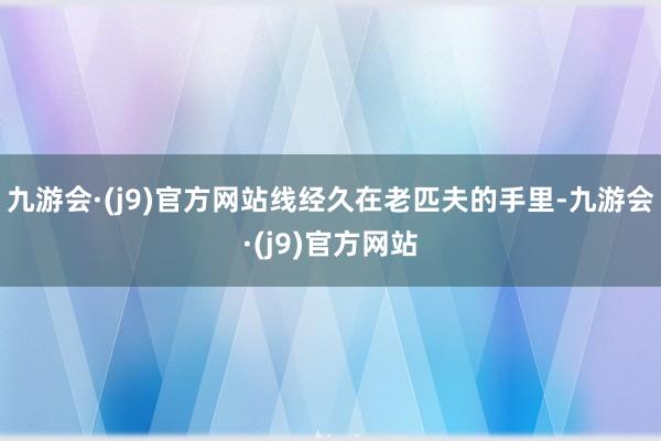 九游会·(j9)官方网站线经久在老匹夫的手里-九游会·(j9)官方网站