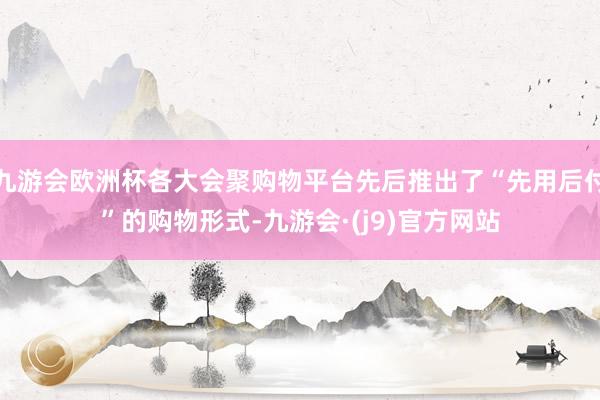 九游会欧洲杯各大会聚购物平台先后推出了“先用后付”的购物形式-九游会·(j9)官方网站