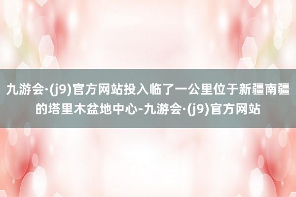 九游会·(j9)官方网站投入临了一公里位于新疆南疆的塔里木盆地中心-九游会·(j9)官方网站
