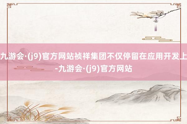 九游会·(j9)官方网站祯祥集团不仅停留在应用开发上-九游会·(j9)官方网站
