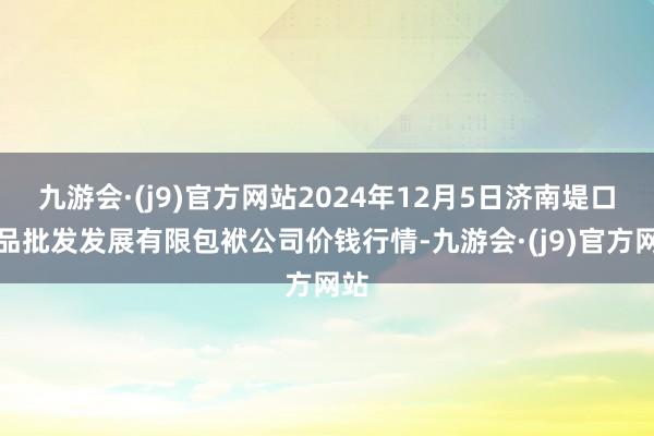 九游会·(j9)官方网站2024年12月5日济南堤口果品批发发展有限包袱公司价钱行情-九游会·(j9)官方网站