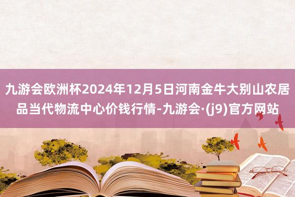 九游会欧洲杯2024年12月5日河南金牛大别山农居品当代物流中心价钱行情-九游会·(j9)官方网站