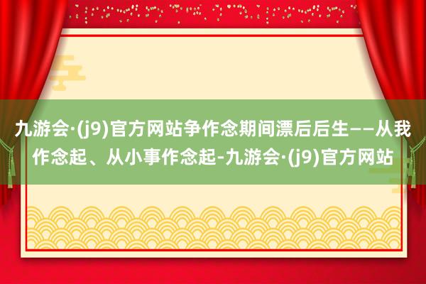 九游会·(j9)官方网站争作念期间漂后后生——从我作念起、从小事作念起-九游会·(j9)官方网站