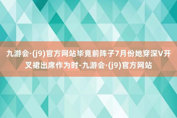 九游会·(j9)官方网站毕竟前阵子7月份她穿深V开叉裙出席作为时-九游会·(j9)官方网站
