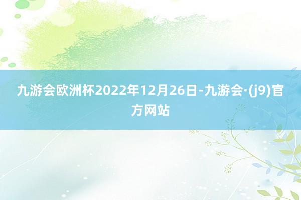 九游会欧洲杯2022年12月26日-九游会·(j9)官方网站