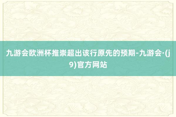 九游会欧洲杯推崇超出该行原先的预期-九游会·(j9)官方网站