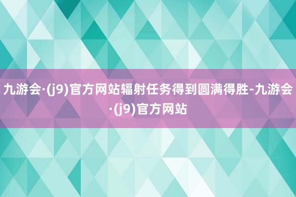 九游会·(j9)官方网站辐射任务得到圆满得胜-九游会·(j9)官方网站