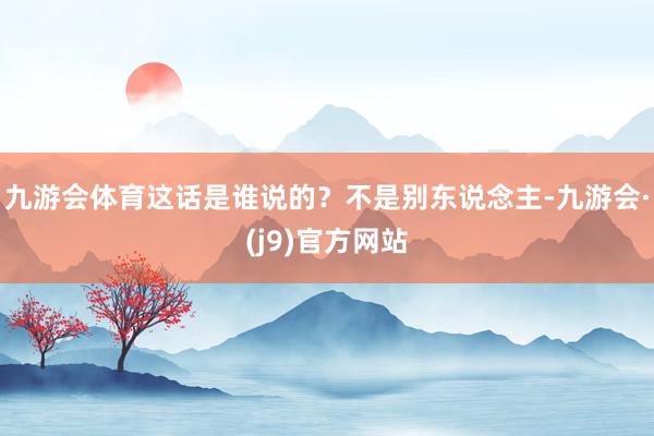 九游会体育这话是谁说的?不是别东说念主-九游会·(j9)官方网站