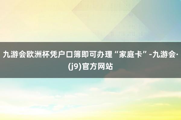 九游会欧洲杯凭户口簿即可办理“家庭卡”-九游会·(j9)官方网站