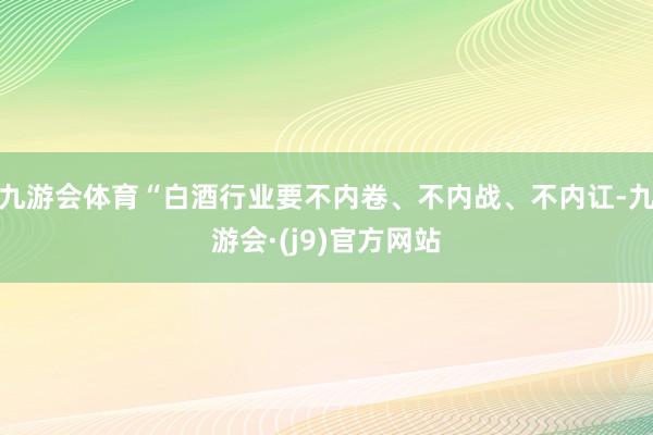 九游会体育“白酒行业要不内卷、不内战、不内讧-九游会·(j9)官方网站