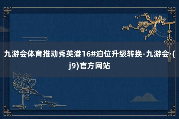九游会体育推动秀英港16#泊位升级转换-九游会·(j9)官方网站