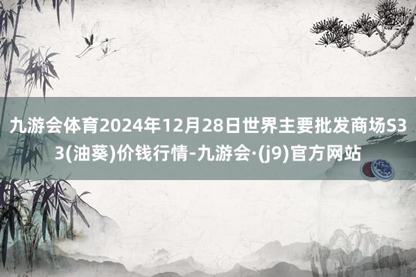 九游会体育2024年12月28日世界主要批发商场S33(油葵)价钱行情-九游会·(j9)官方网站