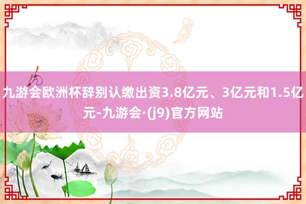 九游会欧洲杯辞别认缴出资3.8亿元、3亿元和1.5亿元-九游会·(j9)官方网站