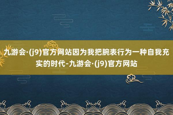 九游会·(j9)官方网站因为我把腕表行为一种自我充实的时代-九游会·(j9)官方网站