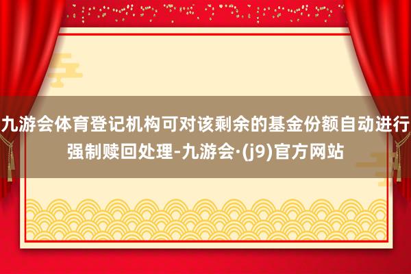 九游会体育登记机构可对该剩余的基金份额自动进行强制赎回处理-九游会·(j9)官方网站