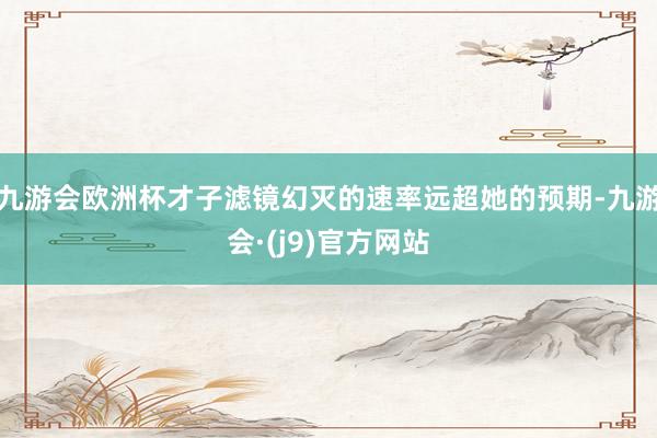 九游会欧洲杯才子滤镜幻灭的速率远超她的预期-九游会·(j9)官方网站