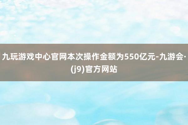 九玩游戏中心官网本次操作金额为550亿元-九游会·(j9)官方网站