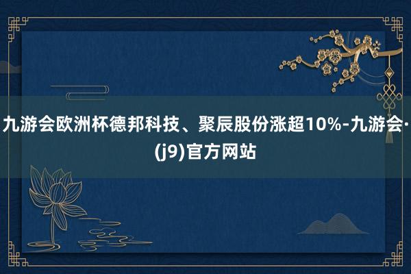 九游会欧洲杯德邦科技、聚辰股份涨超10%-九游会·(j9)官方网站