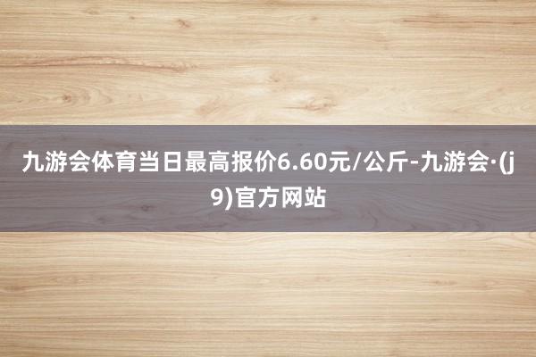 九游会体育当日最高报价6.60元/公斤-九游会·(j9)官方网站