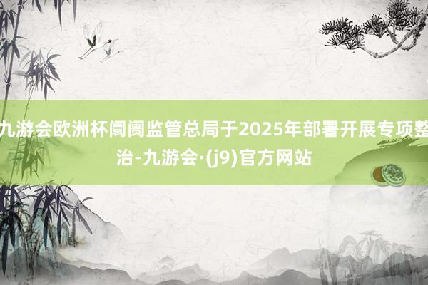 九游会欧洲杯阛阓监管总局于2025年部署开展专项整治-九游会·(j9)官方网站