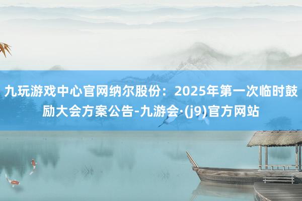 九玩游戏中心官网纳尔股份：2025年第一次临时鼓励大会方案公告-九游会·(j9)官方网站
