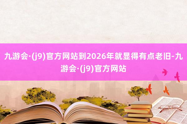 九游会·(j9)官方网站到2026年就显得有点老旧-九游会·(j9)官方网站