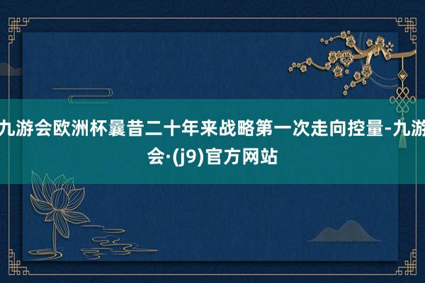 九游会欧洲杯曩昔二十年来战略第一次走向控量-九游会·(j9)官方网站
