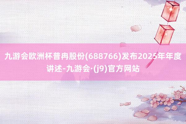 九游会欧洲杯普冉股份(688766)发布2025年年度讲述-九游会·(j9)官方网站