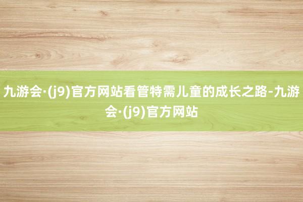 九游会·(j9)官方网站看管特需儿童的成长之路-九游会·(j9)官方网站