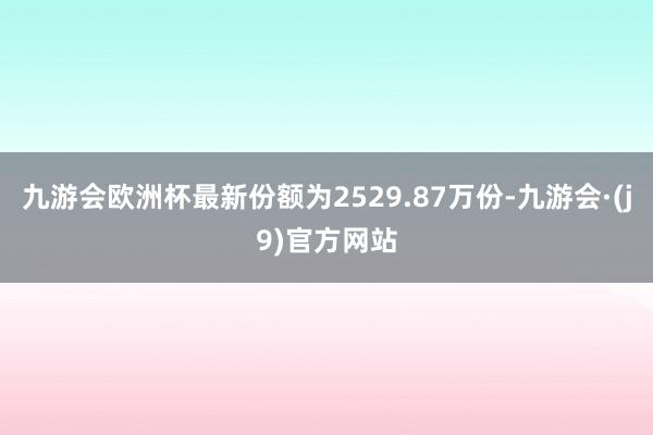 九游会欧洲杯最新份额为2529.87万份-九游会·(j9)官方网站