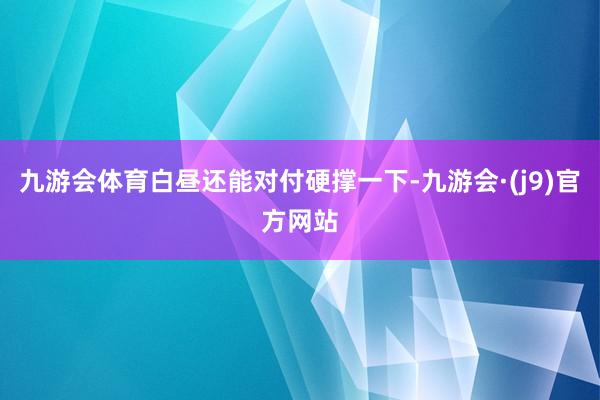 九游会体育白昼还能对付硬撑一下-九游会·(j9)官方网站